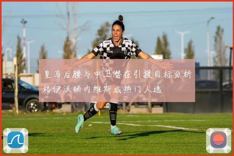 皇马后腰与中卫潜在引援目标分析格伊沃顿内维斯成热门人选