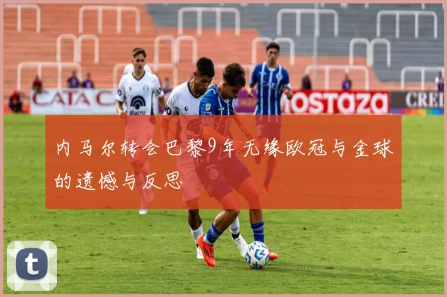 内马尔转会巴黎9年无缘欧冠与金球的遗憾与反思