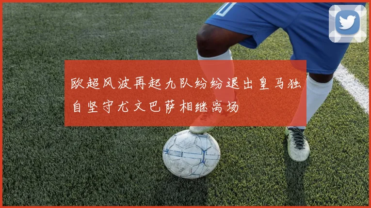 欧超风波再起九队纷纷退出皇马独自坚守尤文巴萨相继离场