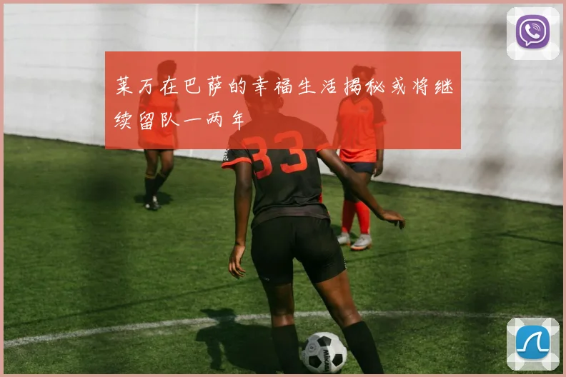 莱万在巴萨的幸福生活揭秘或将继续留队一两年
