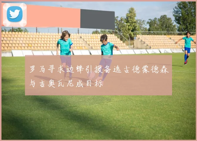 罗马寻求边锋引援备选古德蒙德森与吉奥瓦尼成目标