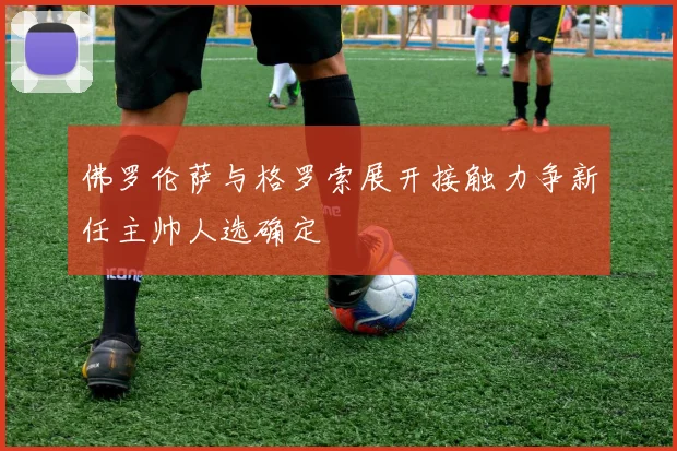 佛罗伦萨与格罗索展开接触力争新任主帅人选确定