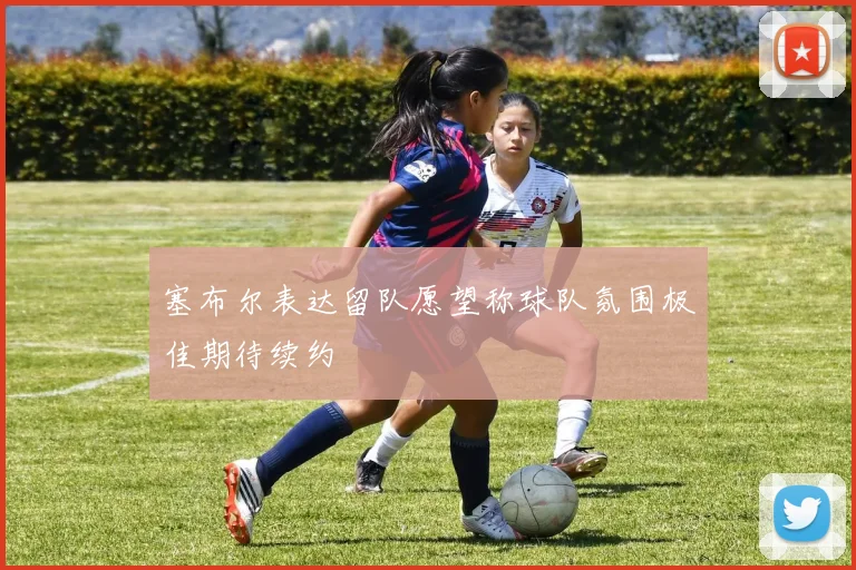 塞布尔表达留队愿望称球队氛围极佳期待续约