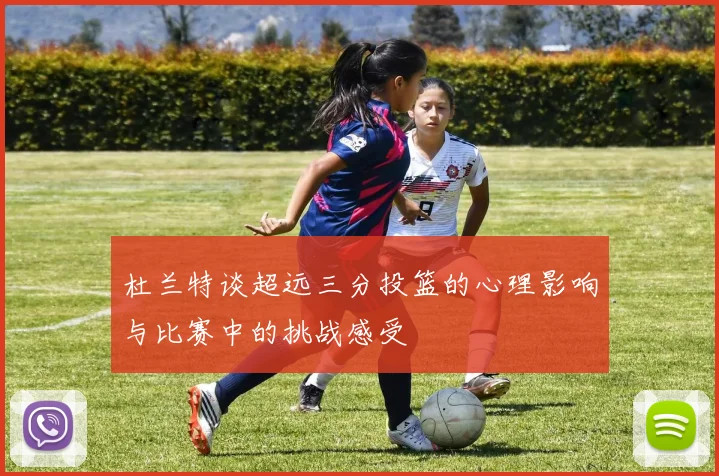 杜兰特谈超远三分投篮的心理影响与比赛中的挑战感受