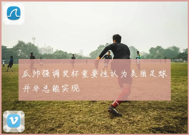 瓜帅强调奖杯重要性认为美丽足球并非总能实现