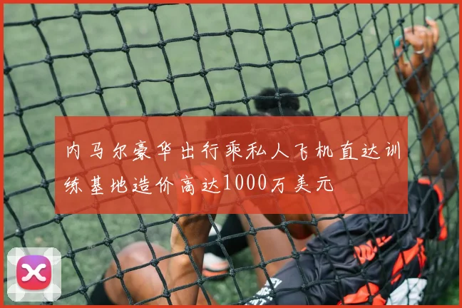 内马尔豪华出行乘私人飞机直达训练基地造价高达1000万美元