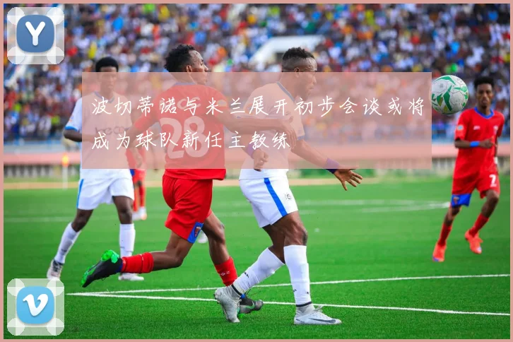 波切蒂诺与米兰展开初步会谈或将成为球队新任主教练